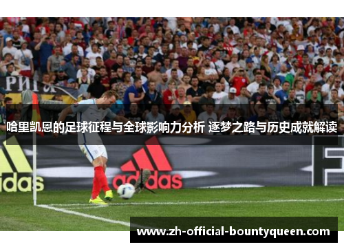 哈里凯恩的足球征程与全球影响力分析 逐梦之路与历史成就解读