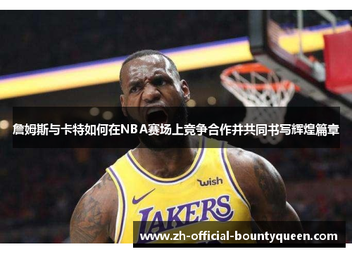 詹姆斯与卡特如何在NBA赛场上竞争合作并共同书写辉煌篇章