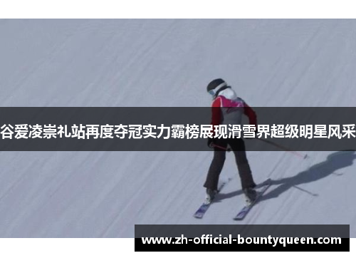 谷爱凌崇礼站再度夺冠实力霸榜展现滑雪界超级明星风采