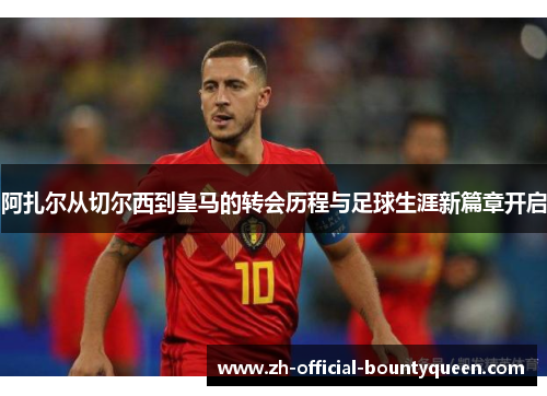 阿扎尔从切尔西到皇马的转会历程与足球生涯新篇章开启 阿扎尔从切尔西到皇马的转会历程与足球生涯新篇章开启