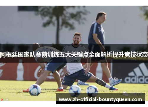 阿根廷国家队赛前训练五大关键点全面解析提升竞技状态