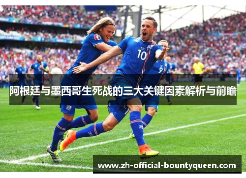 阿根廷与墨西哥生死战的三大关键因素解析与前瞻