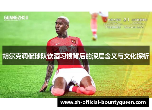 胡尔克调侃球队饮酒习惯背后的深层含义与文化探析 胡尔克调侃球队饮酒习惯背后的深层含义与文化探析
