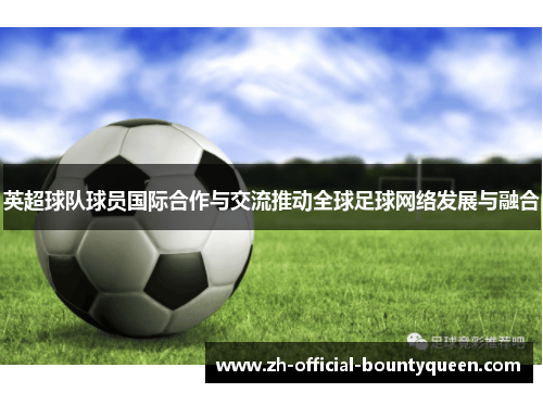 英超球队球员国际合作与交流推动全球足球网络发展与融合 英超球队球员国际合作与交流推动全球足球网络发展与融合