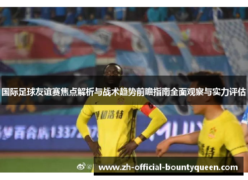 国际足球友谊赛焦点解析与战术趋势前瞻指南全面观察与实力评估