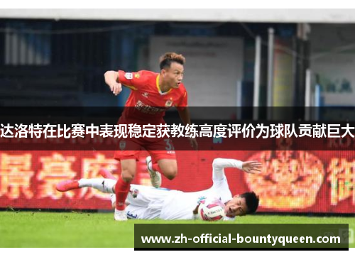 达洛特在比赛中表现稳定获教练高度评价为球队贡献巨大
