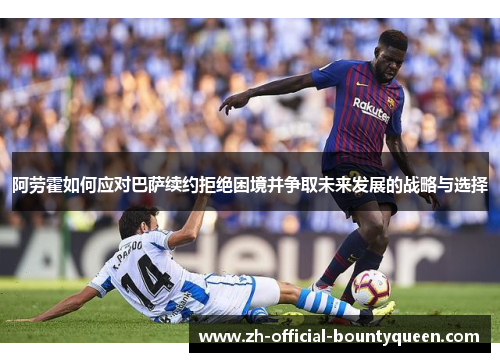 阿劳霍如何应对巴萨续约拒绝困境并争取未来发展的战略与选择