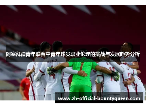 阿塞拜疆青年联赛中青年球员职业伦理的挑战与发展趋势分析