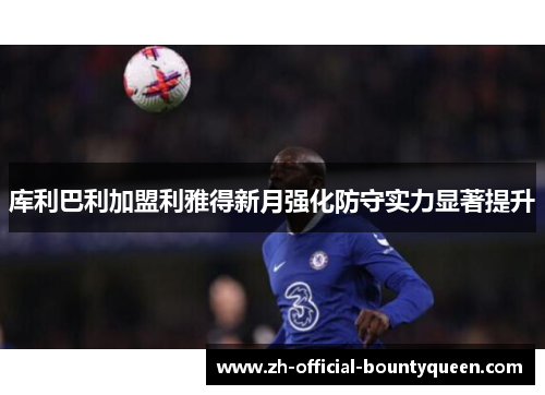 库利巴利加盟利雅得新月强化防守实力显著提升 库利巴利加盟利雅得新月强化防守实力显著提升