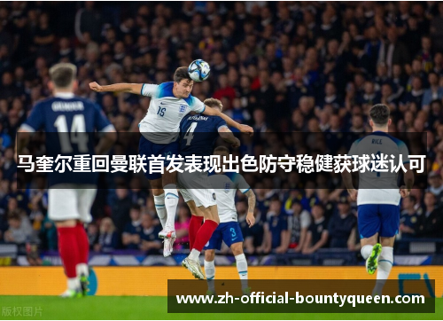 马奎尔重回曼联首发表现出色防守稳健获球迷认可 马奎尔重回曼联首发表现出色防守稳健获球迷认可