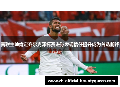 曼联主帅肯定齐尔克泽杯赛进球表现信任提升成为首选前锋