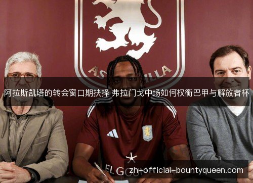 阿拉斯凯塔的转会窗口期抉择 弗拉门戈中场如何权衡巴甲与解放者杯